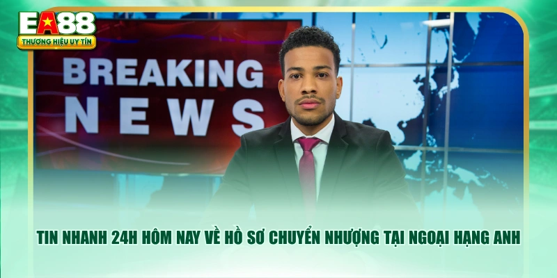 Tin nhanh 24h hôm nay về hồ sơ chuyển nhượng tại Ngoại Hạng Anh